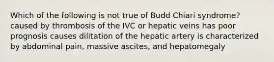 Which of the following is not true of Budd Chiari syndrome? caused by thrombosis of the IVC or hepatic veins has poor prognosis causes dilitation of the hepatic artery is characterized by abdominal pain, massive ascites, and hepatomegaly