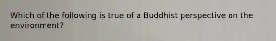 Which of the following is true of a Buddhist perspective on the environment?