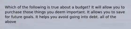 Which of the following is true about a budget? It will allow you to purchase those things you deem important. It allows you to save for future goals. It helps you avoid going into debt. all of the above