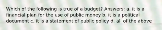 Which of the following is true of a budget? Answers: a. it is a financial plan for the use of public money b. it is a political document c. it is a statement of public policy d. all of the above