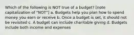 Which of the following is NOT true of a budget? [note capitalization of "NOT"] a. Budgets help you plan how to spend money you earn or receive b. Once a budget is set, it should not be revisited c. A budget can include charitable giving d. Budgets include both income and expenses