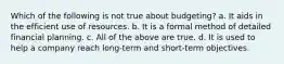 Which of the following is not true about budgeting? a. It aids in the efficient use of resources. b. It is a formal method of detailed financial planning. c. All of the above are true. d. It is used to help a company reach long-term and short-term objectives.