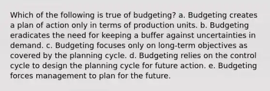 Which of the following is true of budgeting? a. Budgeting creates a plan of action only in terms of production units. b. Budgeting eradicates the need for keeping a buffer against uncertainties in demand. c. Budgeting focuses only on long-term objectives as covered by the planning cycle. d. Budgeting relies on the control cycle to design the planning cycle for future action. e. Budgeting forces management to plan for the future.