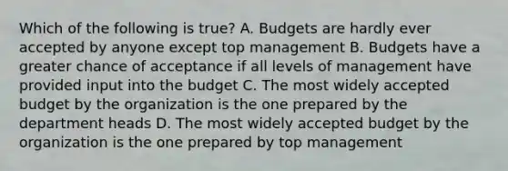 Which of the following is true? A. Budgets are hardly ever accepted by anyone except top management B. Budgets have a greater chance of acceptance if all levels of management have provided input into the budget C. The most widely accepted budget by the organization is the one prepared by the department heads D. The most widely accepted budget by the organization is the one prepared by top management