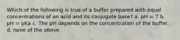 Which of the following is true of a buffer prepared with equal concentrations of an acid and its conjugate base? a. pH = 7 b. pH = pKa c. The pH depends on the concentration of the buffer. d. none of the above