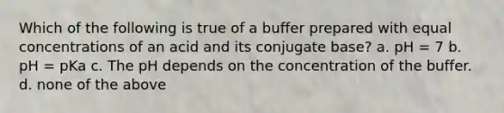 Which of the following is true of a buffer prepared with equal concentrations of an acid and its conjugate base? a. pH = 7 b. pH = pKa c. The pH depends on the concentration of the buffer. d. none of the above