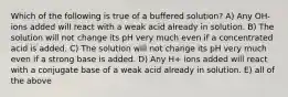 Which of the following is true of a buffered solution? A) Any OH- ions added will react with a weak acid already in solution. B) The solution will not change its pH very much even if a concentrated acid is added. C) The solution will not change its pH very much even if a strong base is added. D) Any H+ ions added will react with a conjugate base of a weak acid already in solution. E) all of the above