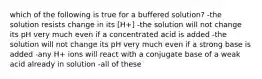 which of the following is true for a buffered solution? -the solution resists change in its [H+] -the solution will not change its pH very much even if a concentrated acid is added -the solution will not change its pH very much even if a strong base is added -any H+ ions will react with a conjugate base of a weak acid already in solution -all of these