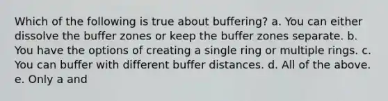 Which of the following is true about buffering? a. You can either dissolve the buffer zones or keep the buffer zones separate. b. You have the options of creating a single ring or multiple rings. c. You can buffer with different buffer distances. d. All of the above. e. Only a and