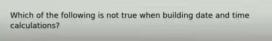 Which of the following is not true when building date and time calculations?