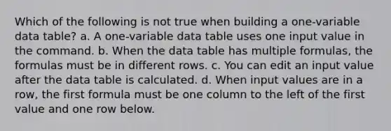 Which of the following is not true when building a one-variable data table? a. A one-variable data table uses one input value in the command. b. When the data table has multiple formulas, the formulas must be in different rows. c. You can edit an input value after the data table is calculated. d. When input values are in a row, the first formula must be one column to the left of the first value and one row below.