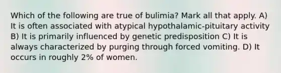 Which of the following are true of bulimia? Mark all that apply. A) It is often associated with atypical hypothalamic-pituitary activity B) It is primarily influenced by genetic predisposition C) It is always characterized by purging through forced vomiting. D) It occurs in roughly 2% of women.