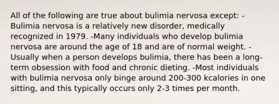 All of the following are true about bulimia nervosa except: -Bulimia nervosa is a relatively new disorder, medically recognized in 1979. -Many individuals who develop bulimia nervosa are around the age of 18 and are of normal weight. -Usually when a person develops bulimia, there has been a long-term obsession with food and chronic dieting. -Most individuals with bulimia nervosa only binge around 200-300 kcalories in one sitting, and this typically occurs only 2-3 times per month.