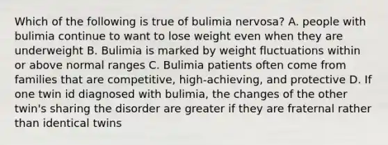 Which of the following is true of bulimia nervosa? A. people with bulimia continue to want to lose weight even when they are underweight B. Bulimia is marked by weight fluctuations within or above normal ranges C. Bulimia patients often come from families that are competitive, high-achieving, and protective D. If one twin id diagnosed with bulimia, the changes of the other twin's sharing the disorder are greater if they are fraternal rather than identical twins