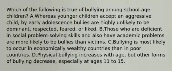 Which of the following is true of bullying among school-age children? A.Whereas younger children accept an aggressive child, by early adolescence bullies are highly unlikely to be dominant, respected, feared, or liked. B.Those who are deficient in social problem-solving skills and also have academic problems are more likely to be bullies than victims. C.Bullying is most likely to occur in economically wealthy countries than in poor countries. D.Physical bullying increases with age, but other forms of bullying decrease, especially at ages 11 to 15.