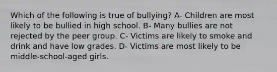 Which of the following is true of bullying? A- Children are most likely to be bullied in high school. B- Many bullies are not rejected by the peer group. C- Victims are likely to smoke and drink and have low grades. D- Victims are most likely to be middle-school-aged girls.