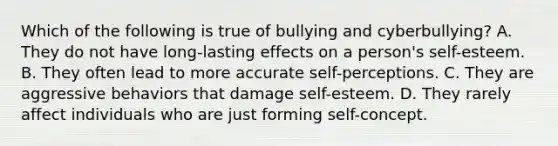 Which of the following is true of bullying and cyberbullying? A. They do not have long-lasting effects on a person's self-esteem. B. They often lead to more accurate self-perceptions. C. They are aggressive behaviors that damage self-esteem. D. They rarely affect individuals who are just forming self-concept.