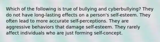 Which of the following is true of bullying and cyberbullying? They do not have long-lasting effects on a person's self-esteem. They often lead to more accurate self-perceptions. They are aggressive behaviors that damage self-esteem. They rarely affect individuals who are just forming self-concept.