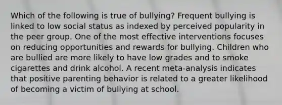 Which of the following is true of bullying? Frequent bullying is linked to low social status as indexed by perceived popularity in the peer group. One of the most effective interventions focuses on reducing opportunities and rewards for bullying. Children who are bullied are more likely to have low grades and to smoke cigarettes and drink alcohol. A recent meta-analysis indicates that positive parenting behavior is related to a greater likelihood of becoming a victim of bullying at school.