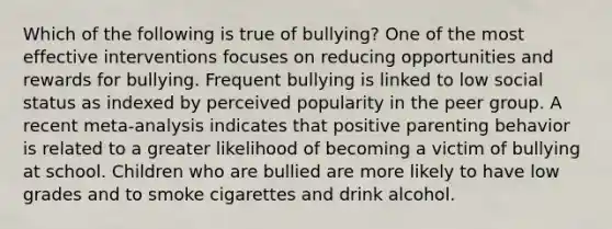 Which of the following is true of bullying? One of the most effective interventions focuses on reducing opportunities and rewards for bullying. Frequent bullying is linked to low social status as indexed by perceived popularity in the peer group. A recent meta-analysis indicates that positive parenting behavior is related to a greater likelihood of becoming a victim of bullying at school. Children who are bullied are more likely to have low grades and to smoke cigarettes and drink alcohol.