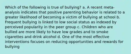 Which of the following is true of bullying? a. A recent meta-analysis indicates that positive parenting behavior is related to a greater likelihood of becoming a victim of bullying at school b. Frequent bullying is linked to low social status as indexed by perceived popularity in the peer group c. Children who are bullied are more likely to have low grades and to smoke cigarettes and drink alcohol d. One of the most effective interventions focuses on reducing opportunities and rewards for bullying