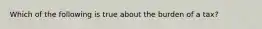 Which of the following is true about the burden of a tax?