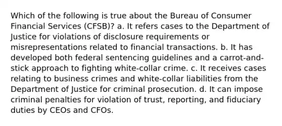 Which of the following is true about the Bureau of Consumer Financial Services (CFSB)? a. It refers cases to the Department of Justice for violations of disclosure requirements or misrepresentations related to financial transactions. b. It has developed both federal sentencing guidelines and a carrot-and-stick approach to fighting white-collar crime. c. It receives cases relating to business crimes and white-collar liabilities from the Department of Justice for criminal prosecution. d. It can impose criminal penalties for violation of trust, reporting, and fiduciary duties by CEOs and CFOs.