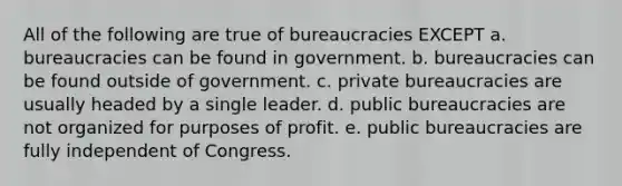 All of the following are true of bureaucracies EXCEPT a. bureaucracies can be found in government. b. bureaucracies can be found outside of government. c. private bureaucracies are usually headed by a single leader. d. public bureaucracies are not organized for purposes of profit. e. public bureaucracies are fully independent of Congress.