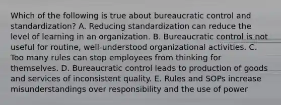 Which of the following is true about bureaucratic control and standardization? A. Reducing standardization can reduce the level of learning in an organization. B. Bureaucratic control is not useful for routine, well-understood organizational activities. C. Too many rules can stop employees from thinking for themselves. D. Bureaucratic control leads to production of goods and services of inconsistent quality. E. Rules and SOPs increase misunderstandings over responsibility and the use of power