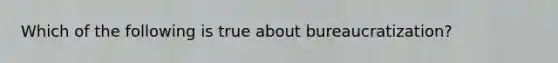 Which of the following is true about bureaucratization?