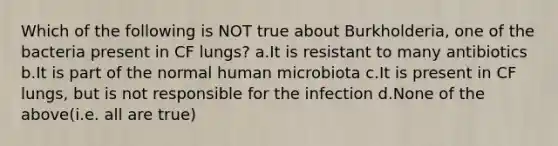 Which of the following is NOT true about Burkholderia, one of the bacteria present in CF lungs? a.It is resistant to many antibiotics b.It is part of the normal human microbiota c.It is present in CF lungs, but is not responsible for the infection d.None of the above(i.e. all are true)