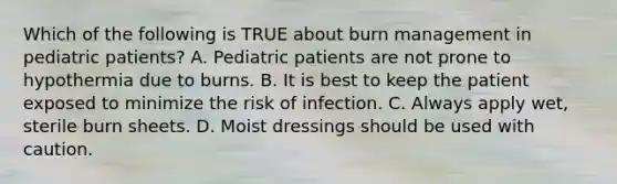 Which of the following is TRUE about burn management in pediatric​ patients? A. Pediatric patients are not prone to hypothermia due to burns. B. It is best to keep the patient exposed to minimize the risk of infection. C. Always apply​ wet, sterile burn sheets. D. Moist dressings should be used with caution.