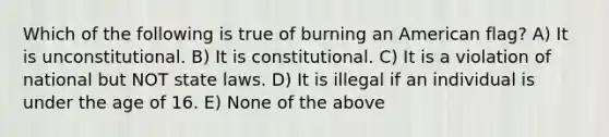 Which of the following is true of burning an American flag? A) It is unconstitutional. B) It is constitutional. C) It is a violation of national but NOT state laws. D) It is illegal if an individual is under the age of 16. E) None of the above