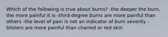 Which of the following is true about burns? -the deeper the burn, the more painful it is -third-degree burns are more painful than others -the level of pain is not an indicator of burn severity -blisters are more painful than charred or red skin