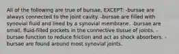 All of the following are true of bursae, EXCEPT: -bursae are always connected to the joint cavity. -bursae are filled with synovial fluid and lined by a synovial membrane. -bursae are small, fluid-filled pockets in the connective tissue of joints. -bursae function to reduce friction and act as shock absorbers. -bursae are found around most synovial joints.