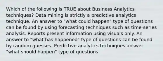 Which of the following is TRUE about Business Analytics techniques? Data mining is strictly a predictive analytics technique. An answer to "what could happen" type of questions can be found by using forecasting techniques such as time-series analysis. Reports present information using visuals only. An answer to "what has happened" type of questions can be found by random guesses. Predictive analytics techniques answer "what should happen" type of questions.