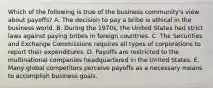 Which of the following is true of the business community's view about payoffs? A. The decision to pay a bribe is ethical in the business world. B. During the 1970s, the United States had strict laws against paying bribes in foreign countries. C. The Securities and Exchange Commissions requires all types of corporations to report their expenditures. D. Payoffs are restricted to the multinational companies headquartered in the United States. E. Many global competitors perceive payoffs as a necessary means to accomplish business goals.