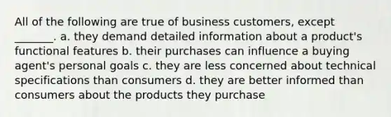 All of the following are true of business customers, except _______. a. they demand detailed information about a product's functional features b. their purchases can influence a buying agent's personal goals c. they are less concerned about technical specifications than consumers d. they are better informed than consumers about the products they purchase