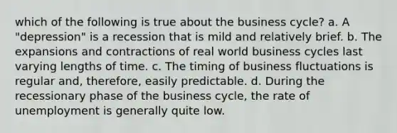 which of the following is true about the business cycle? a. A "depression" is a recession that is mild and relatively brief. b. The expansions and contractions of real world business cycles last varying lengths of time. c. The timing of business fluctuations is regular and, therefore, easily predictable. d. During the recessionary phase of the business cycle, the rate of unemployment is generally quite low.