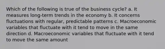 Which of the following is true of the business cycle? a. It measures long-term trends in the economy b. It concerns fluctuations with regular, predictable patterns c. Macroeconomic variables that fluctuate with it tend to move in the same direction d. Macroeconomic variables that fluctuate with it tend to move the same amount