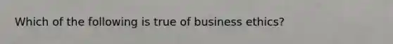 Which of the following is true of business ethics?