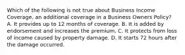 Which of the following is not true about Business Income Coverage, an additional coverage in a Business Owners Policy? A. It provides up to 12 months of coverage. B. It is added by endorsement and increases the premium. C. It protects from loss of income caused by property damage. D. It starts 72 hours after the damage occurred.