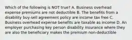 Which of the following is NOT true? A. Business overhead expense premiums are not deductible B. The benefits from a disability buy-sell agreement policy are income tax free C. Business overhead expense benefits are taxable as income D. An employer purchasing key person disability insurance where they are also the beneficiary makes the premium non-deductible