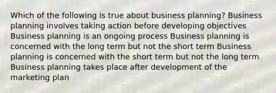 Which of the following is true about business planning? Business planning involves taking action before developing objectives Business planning is an ongoing process Business planning is concerned with the long term but not the short term Business planning is concerned with the short term but not the long term Business planning takes place after development of the marketing plan