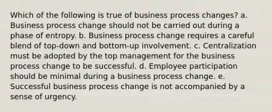 Which of the following is true of business process changes? a. Business process change should not be carried out during a phase of entropy. b. Business process change requires a careful blend of top-down and bottom-up involvement. c. Centralization must be adopted by the top management for the business process change to be successful. d. Employee participation should be minimal during a business process change. e. Successful business process change is not accompanied by a sense of urgency.