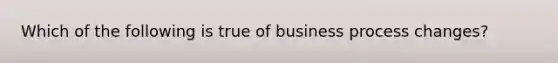 Which of the following is true of business process changes?