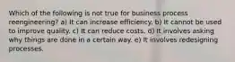 Which of the following is not true for business process reengineering? a) It can increase efficiency. b) It cannot be used to improve quality. c) It can reduce costs. d) It involves asking why things are done in a certain way. e) It involves redesigning processes.