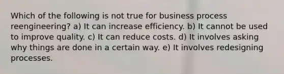 Which of the following is not true for business process reengineering? a) It can increase efficiency. b) It cannot be used to improve quality. c) It can reduce costs. d) It involves asking why things are done in a certain way. e) It involves redesigning processes.