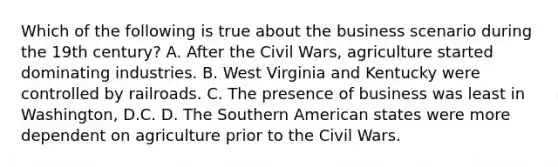 Which of the following is true about the business scenario during the 19th century? A. After the Civil Wars, agriculture started dominating industries. B. West Virginia and Kentucky were controlled by railroads. C. The presence of business was least in Washington, D.C. D. The Southern American states were more dependent on agriculture prior to the Civil Wars.