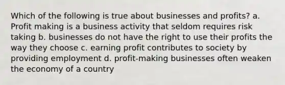 Which of the following is true about businesses and profits? a. Profit making is a business activity that seldom requires risk taking b. businesses do not have the right to use their profits the way they choose c. earning profit contributes to society by providing employment d. profit-making businesses often weaken the economy of a country